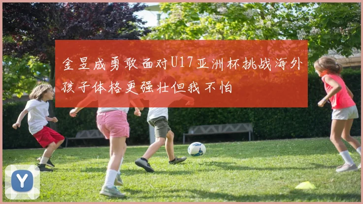 金昱成勇敢面对U17亚洲杯挑战海外孩子体格更强壮但我不怕