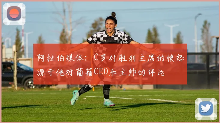 阿拉伯媒体：C罗对胜利主席的愤怒源于他对葡籍CEO和主帅的评论