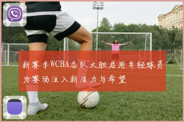新赛季WCBA各队大胆启用年轻球员为赛场注入新活力与希望