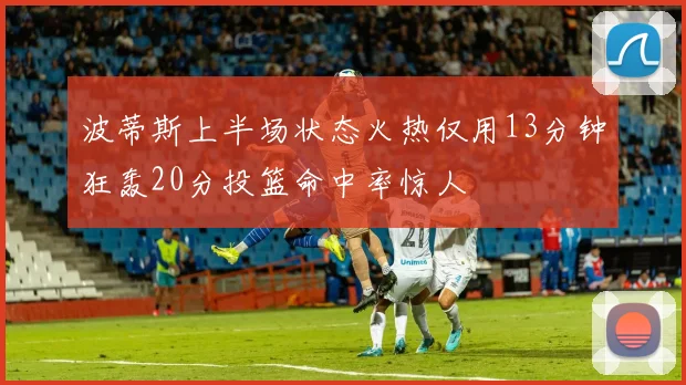 波蒂斯上半场状态火热仅用13分钟狂轰20分投篮命中率惊人