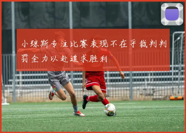 小琼斯专注比赛表现不在乎裁判判罚全力以赴追求胜利