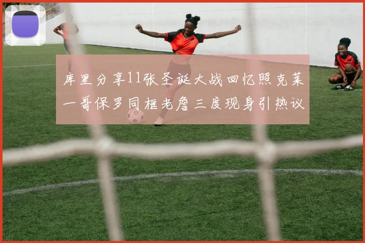 库里分享11张圣诞大战回忆照克莱一哥保罗同框老詹三度现身引热议
