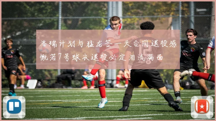洛瑞计划与猛龙签一天合同退役感慨若7号球衣退役必定泪流满面