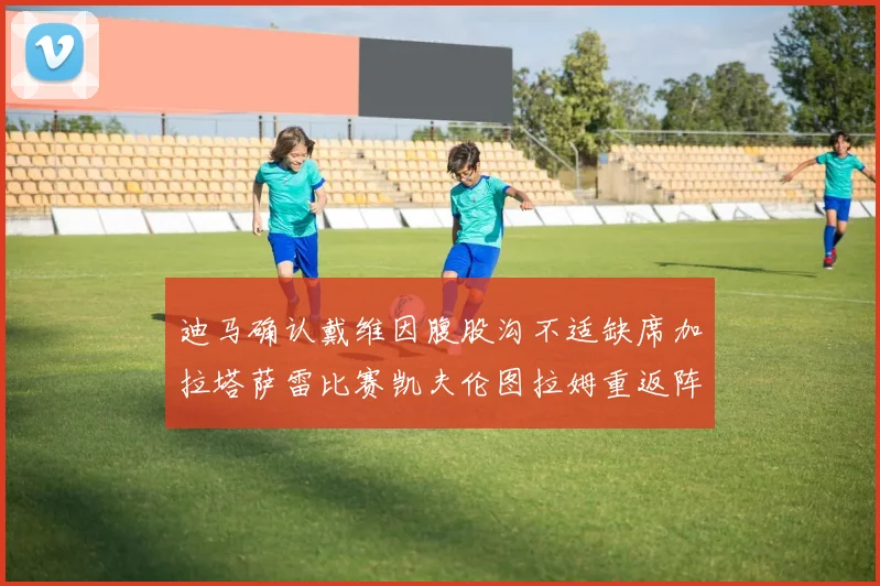 迪马确认戴维因腹股沟不适缺席加拉塔萨雷比赛凯夫伦图拉姆重返阵容