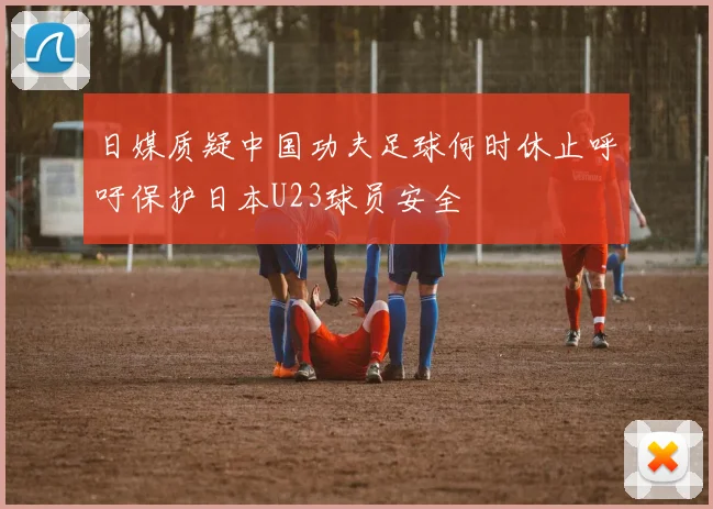 日媒质疑中国功夫足球何时休止呼吁保护日本U23球员安全