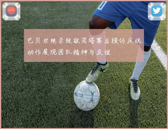 巴贝尔绝杀致敬若塔赛后模仿庆祝动作展现团队精神与友谊