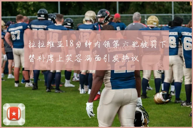 拉拉维亚18分钟内领第六犯被罚下替补席上笑容满面引发热议
