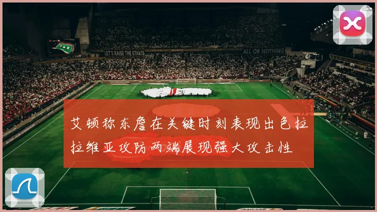 艾顿称东詹在关键时刻表现出色拉拉维亚攻防两端展现强大攻击性
