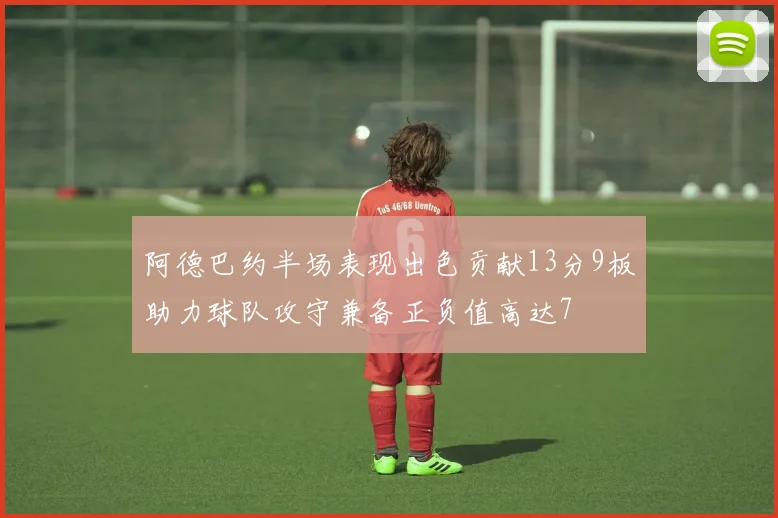 阿德巴约半场表现出色贡献13分9板助力球队攻守兼备正负值高达7