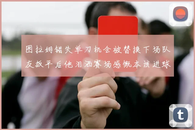 图拉姆错失单刀机会被替换下场队友扳平后他泪洒赛场感慨本该进球