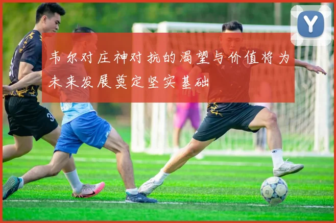 韦尔对庄神对抗的渴望与价值将为未来发展奠定坚实基础