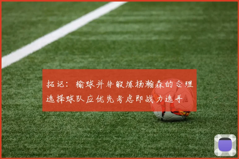 拓记：输球并非锻炼杨瀚森的合理选择球队应优先考虑即战力选手
