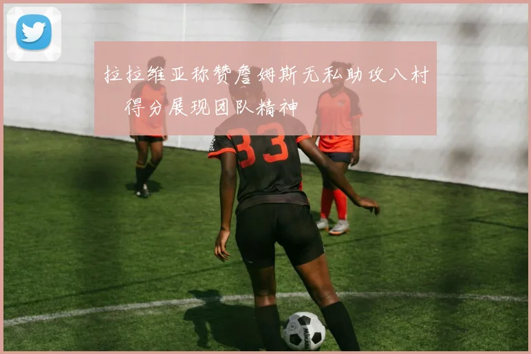 拉拉维亚称赞詹姆斯无私助攻八村塁得分展现团队精神