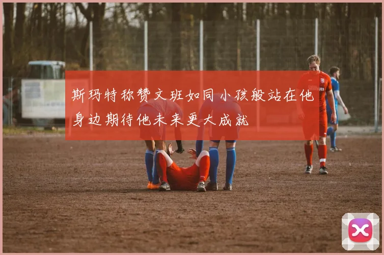 斯玛特称赞文班如同小孩般站在他身边期待他未来更大成就