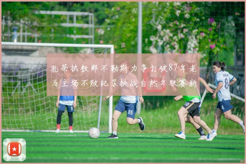 孔蒂执教那不勒斯力争打破87年老马主场不败纪录挑战自然年联赛新高
