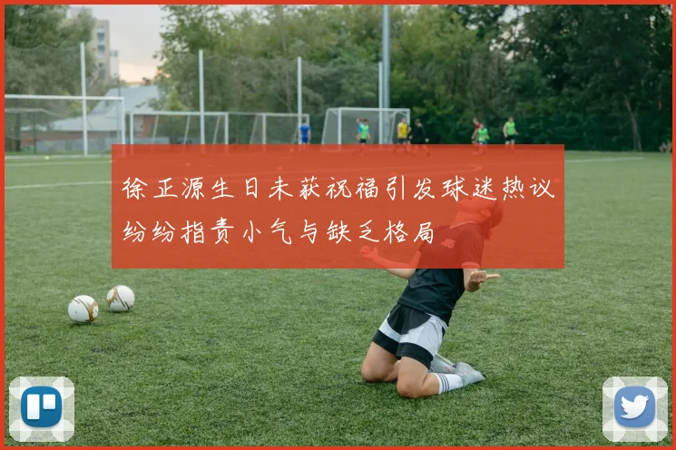 徐正源生日未获祝福引发球迷热议纷纷指责小气与缺乏格局