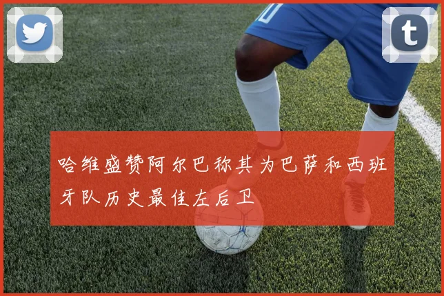哈维盛赞阿尔巴称其为巴萨和西班牙队历史最佳左后卫