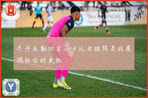 乔丹米勒坦言小卡比尔缺阵是我展现机会的良机