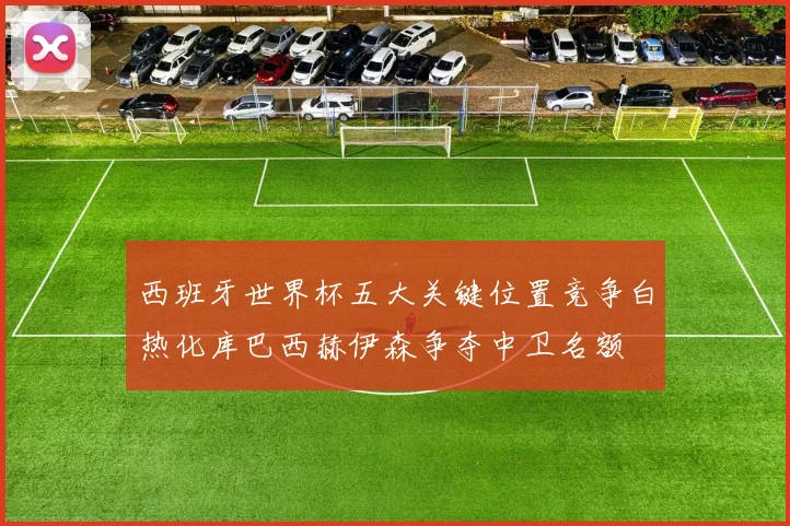 西班牙世界杯五大关键位置竞争白热化库巴西赫伊森争夺中卫名额